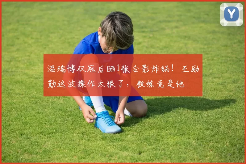 温瑞博双冠后晒1张合影炸锅!王励勤这波操作太狠了,教练竟是他