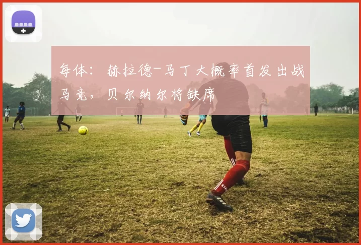 每体:赫拉德-马丁大概率首发出战马竞,贝尔纳尔将缺席