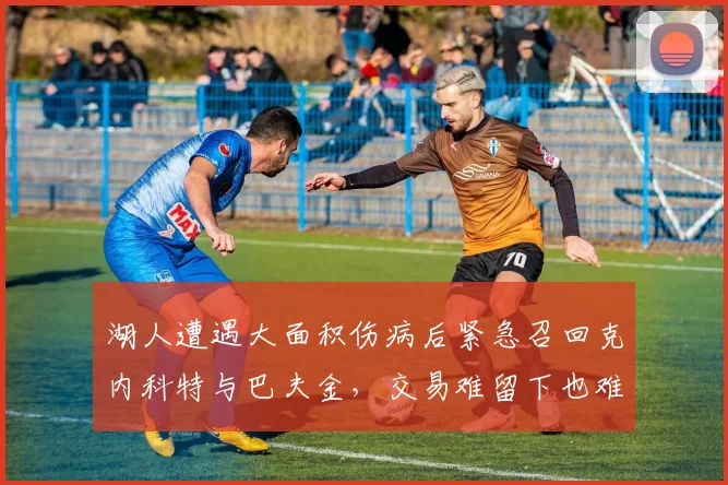 湖人遭遇大面积伤病后紧急召回克内科特与巴夫金，交易难留下也难