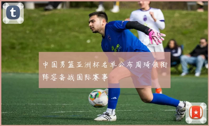 中国男篮亚洲杯名单公布周琦领衔阵容备战国际赛事