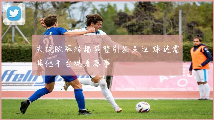 央视欧冠转播调整引发关注 球迷需其他平台观看赛事