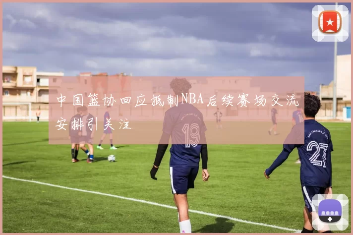 中国篮协回应抵制NBA后续赛场交流安排引关注