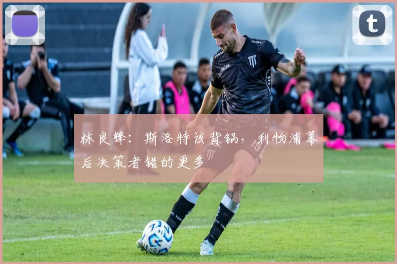 林良锋：斯洛特该背锅，利物浦幕后决策者错的更多