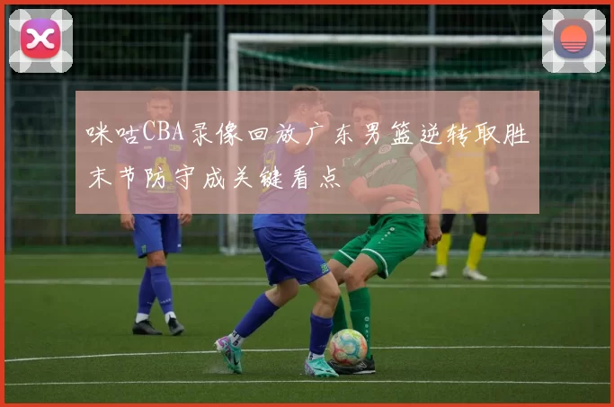 咪咕CBA录像回放广东男篮逆转取胜末节防守成关键看点