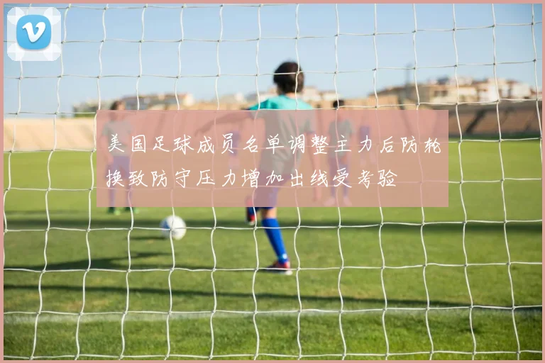 美国足球成员名单调整主力后防轮换致防守压力增加出线受考验