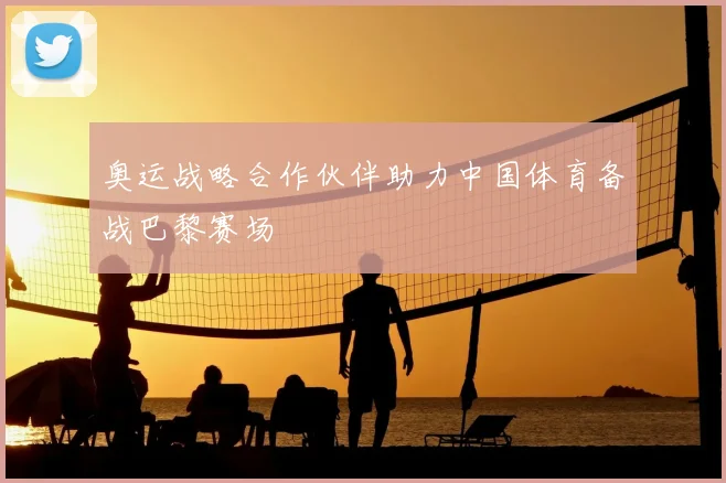 奥运战略合作伙伴助力中国体育备战巴黎赛场