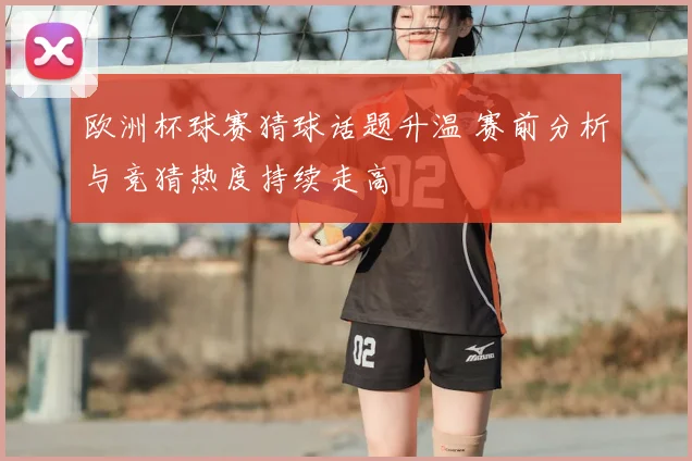 欧洲杯球赛猜球话题升温 赛前分析与竞猜热度持续走高