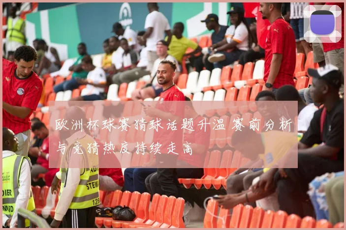 欧洲杯球赛猜球话题升温 赛前分析与竞猜热度持续走高
