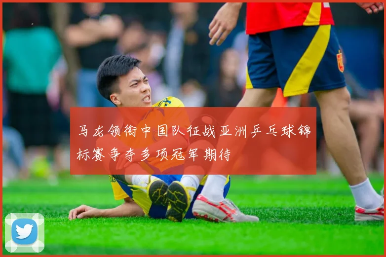 马龙领衔中国队征战亚洲乒乓球锦标赛争夺多项冠军期待