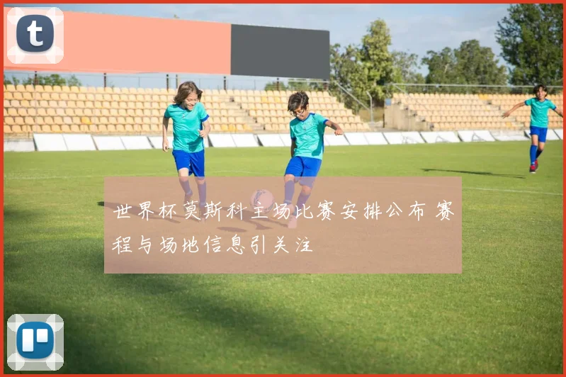 世界杯莫斯科主场比赛安排公布 赛程与场地信息引关注