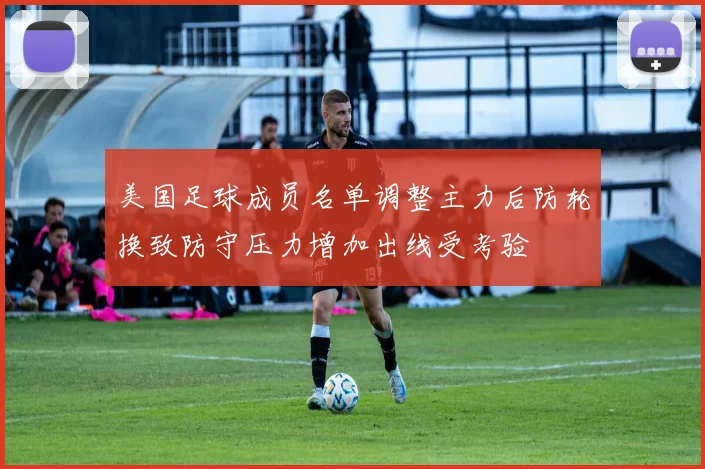 美国足球成员名单调整主力后防轮换致防守压力增加出线受考验
